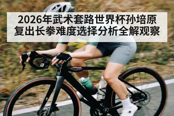 2026年武术套路世界杯孙培原复出长拳难度选择分析全解观察（kaiyun）