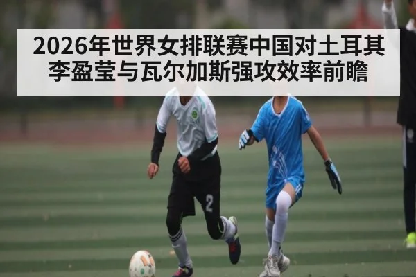 2026年世界女排联赛中国对土耳其李盈莹与瓦尔加斯强攻效率前瞻 - kaiyun